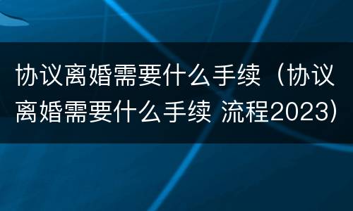 协议离婚需要什么手续（协议离婚需要什么手续 流程2023）
