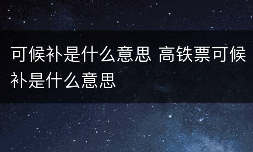 可候补是什么意思 高铁票可候补是什么意思
