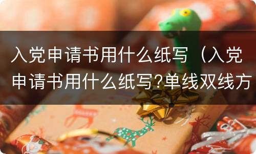 入党申请书用什么纸写（入党申请书用什么纸写?单线双线方格还是横条纸?）