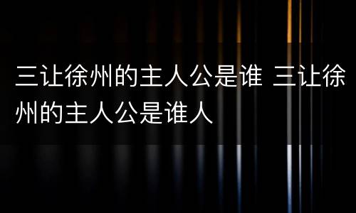 三让徐州的主人公是谁 三让徐州的主人公是谁人