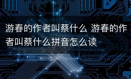 游春的作者叫蔡什么 游春的作者叫蔡什么拼音怎么读