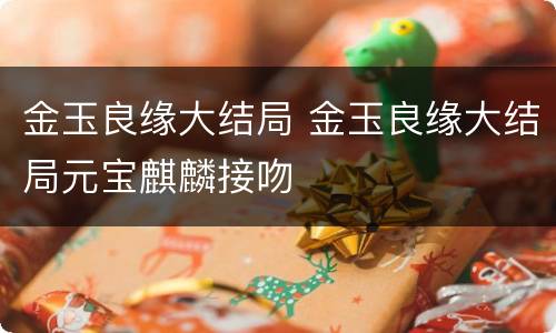 金玉良缘大结局 金玉良缘大结局元宝麒麟接吻