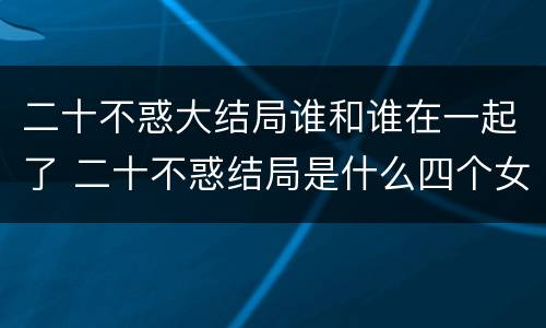 二十不惑大结局谁和谁在一起了 二十不惑结局是什么四个女孩都收获了好的工作和爱情