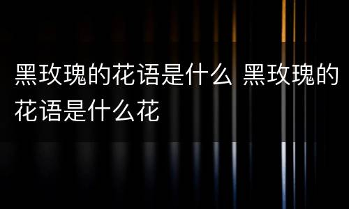 黑玫瑰的花语是什么 黑玫瑰的花语是什么花