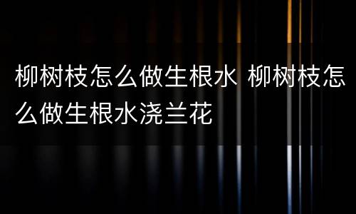 柳树枝怎么做生根水 柳树枝怎么做生根水浇兰花
