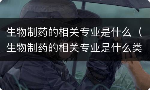 生物制药的相关专业是什么（生物制药的相关专业是什么类）