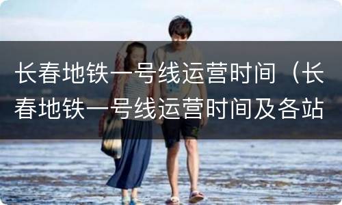 长春地铁一号线运营时间（长春地铁一号线运营时间及各站点时间）