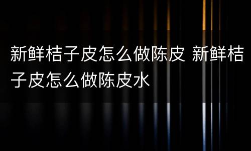 新鲜桔子皮怎么做陈皮 新鲜桔子皮怎么做陈皮水