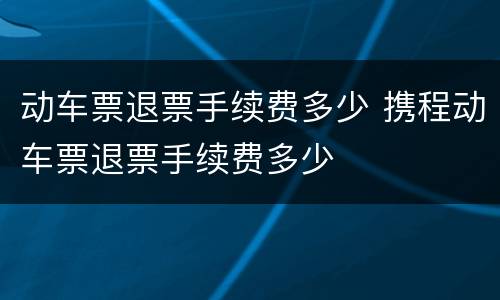 动车票退票手续费多少 携程动车票退票手续费多少