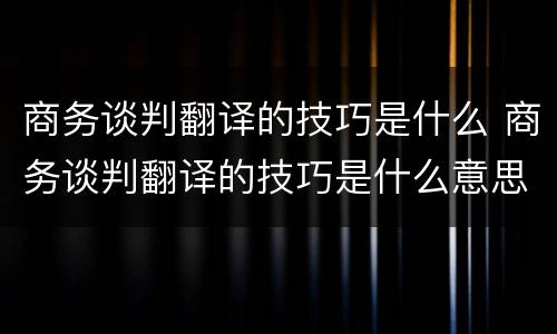 商务谈判翻译的技巧是什么 商务谈判翻译的技巧是什么意思