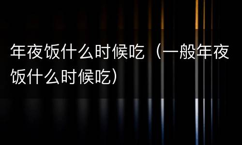 年夜饭什么时候吃（一般年夜饭什么时候吃）