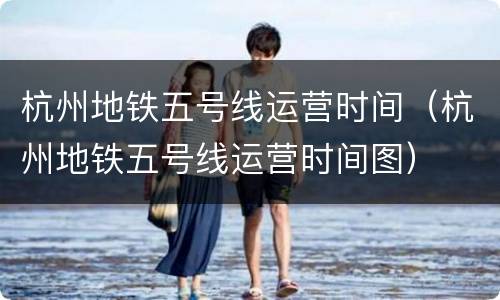 杭州地铁五号线运营时间（杭州地铁五号线运营时间图）