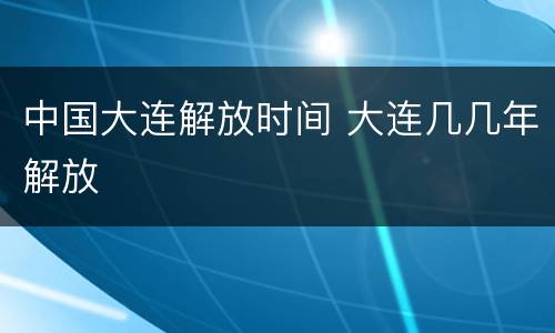 中国大连解放时间 大连几几年解放