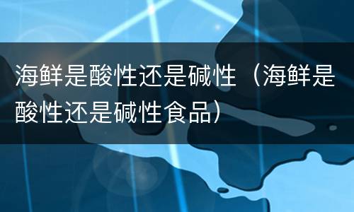 海鲜是酸性还是碱性（海鲜是酸性还是碱性食品）