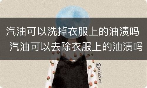 汽油可以洗掉衣服上的油渍吗 汽油可以去除衣服上的油渍吗?