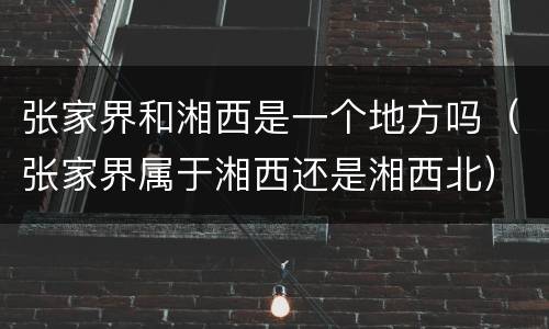 张家界和湘西是一个地方吗（张家界属于湘西还是湘西北）