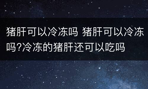 猪肝可以冷冻吗 猪肝可以冷冻吗?冷冻的猪肝还可以吃吗