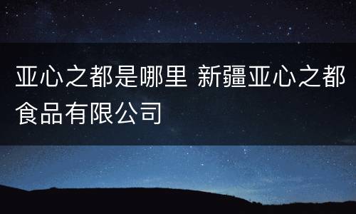 亚心之都是哪里 新疆亚心之都食品有限公司
