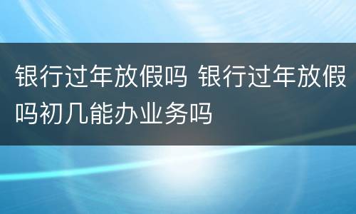 银行过年放假吗 银行过年放假吗初几能办业务吗