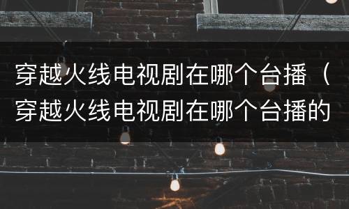 穿越火线电视剧在哪个台播（穿越火线电视剧在哪个台播的）