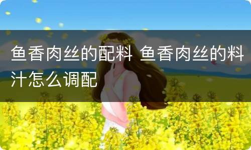 鱼香肉丝的配料 鱼香肉丝的料汁怎么调配