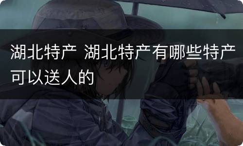 湖北特产 湖北特产有哪些特产可以送人的