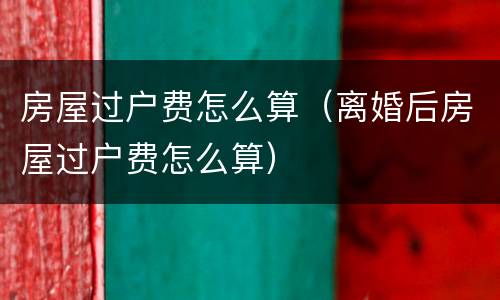房屋过户费怎么算（离婚后房屋过户费怎么算）