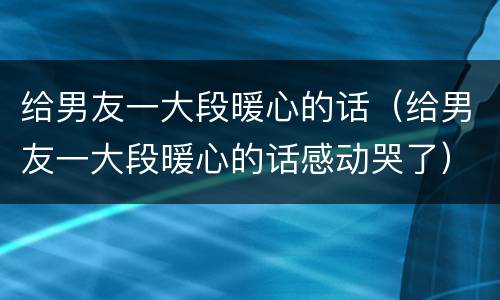 给男友一大段暖心的话（给男友一大段暖心的话感动哭了）