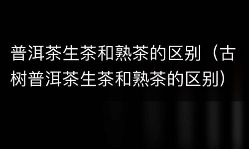 普洱茶生茶和熟茶的区别（古树普洱茶生茶和熟茶的区别）
