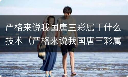 严格来说我国唐三彩属于什么技术（严格来说我国唐三彩属于啥技术）
