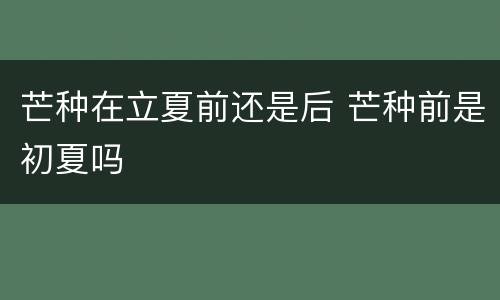 芒种在立夏前还是后 芒种前是初夏吗