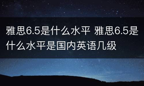 雅思6.5是什么水平 雅思6.5是什么水平是国内英语几级