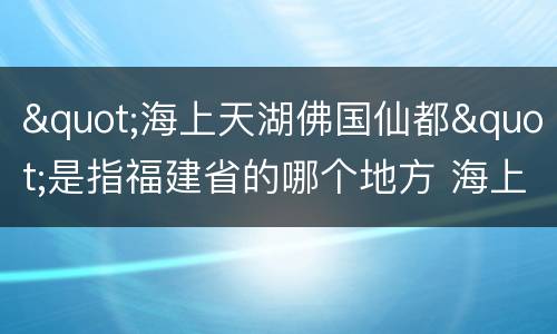"海上天湖佛国仙都"是指福建省的哪个地方 海上天湖佛国仙都指的哪座城市