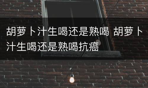 胡萝卜汁生喝还是熟喝 胡萝卜汁生喝还是熟喝抗癌
