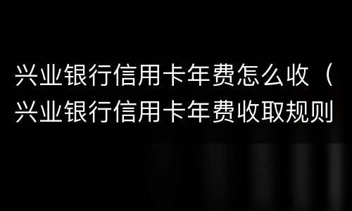 兴业银行信用卡年费怎么收（兴业银行信用卡年费收取规则）
