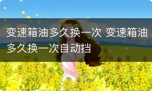 变速箱油多久换一次 变速箱油多久换一次自动挡