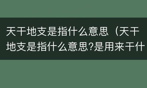 天干地支是指什么意思（天干地支是指什么意思?是用来干什么的?）