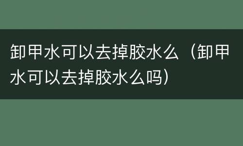 卸甲水可以去掉胶水么（卸甲水可以去掉胶水么吗）