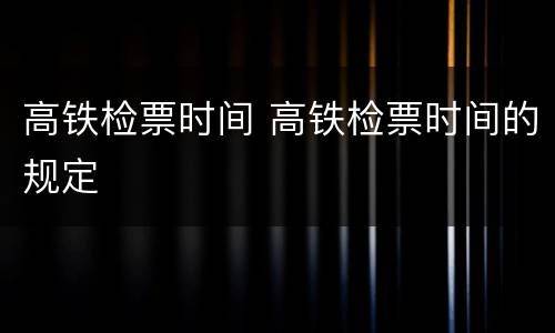 高铁检票时间 高铁检票时间的规定