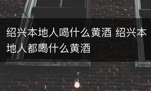 绍兴本地人喝什么黄酒 绍兴本地人都喝什么黄酒