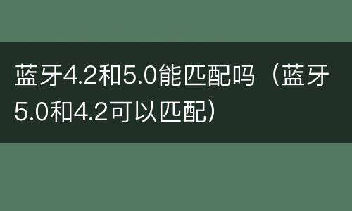 蓝牙4.2和5.0能匹配吗（蓝牙5.0和4.2可以匹配）