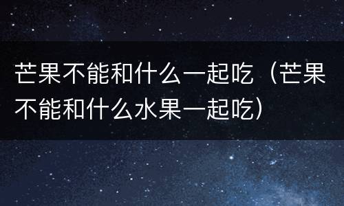 芒果不能和什么一起吃（芒果不能和什么水果一起吃）