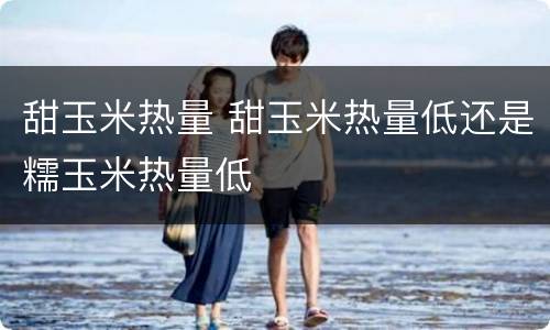 甜玉米热量 甜玉米热量低还是糯玉米热量低