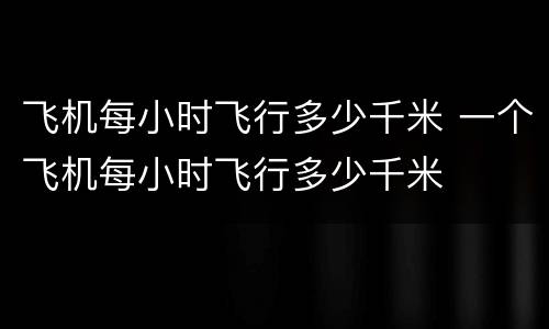 飞机每小时飞行多少千米 一个飞机每小时飞行多少千米