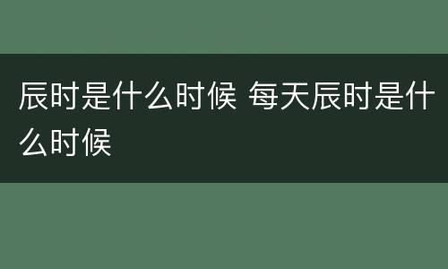 辰时是什么时候 每天辰时是什么时候