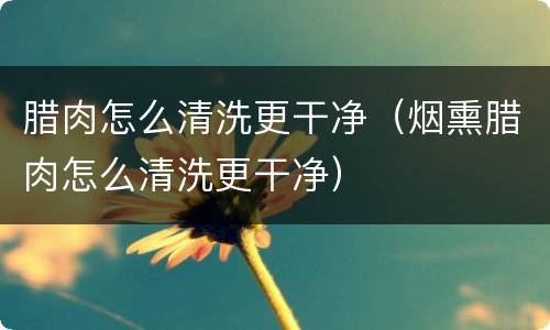 腊肉怎么清洗更干净（烟熏腊肉怎么清洗更干净）