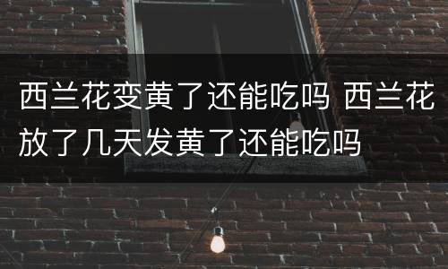 西兰花变黄了还能吃吗 西兰花放了几天发黄了还能吃吗