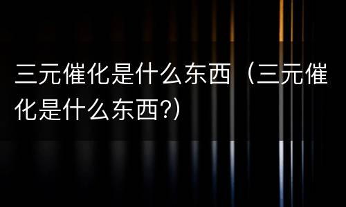 三元催化是什么东西（三元催化是什么东西?）