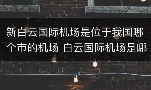 新白云国际机场是位于我国哪个市的机场 白云国际机场是哪个城市