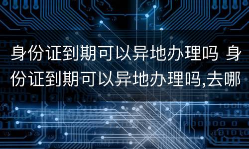 身份证到期可以异地办理吗 身份证到期可以异地办理吗,去哪里办理